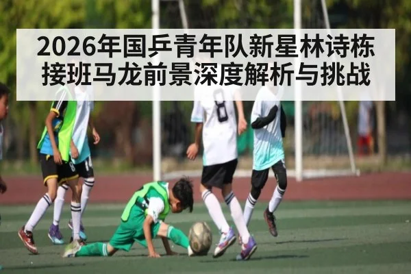 2026年国乒青年队新星林诗栋接班马龙前景深度解析与挑战（kaiyun）
