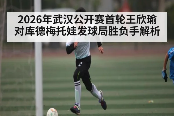 2026年武汉公开赛首轮王欣瑜对库德梅托娃发球局胜负手解析（kaiyun）
