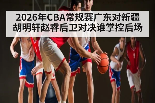2026年CBA常规赛广东对新疆胡明轩赵睿后卫对决谁掌控后场（kaiyun）