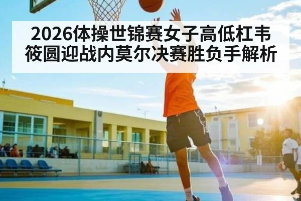 2026体操世锦赛女子高低杠韦筱圆迎战内莫尔决赛胜负手解析（kaiyun）