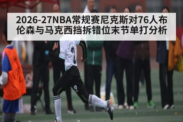 2026-27NBA常规赛尼克斯对76人布伦森与马克西挡拆错位末节单打分析（kaiyun）