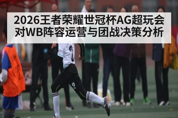 2026王者荣耀世冠杯AG超玩会对WB阵容运营与团战决策分析（kaiyun）